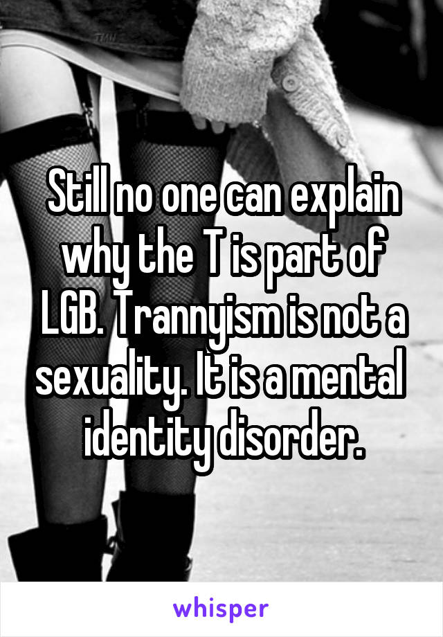 Still no one can explain why the T is part of LGB. Trannyism is not a sexuality. It is a mental  identity disorder.