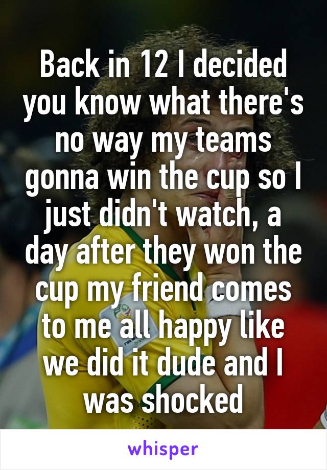 Back in 12 I decided you know what there's no way my teams gonna win the cup so I just didn't watch, a day after they won the cup my friend comes to me all happy like we did it dude and I was shocked