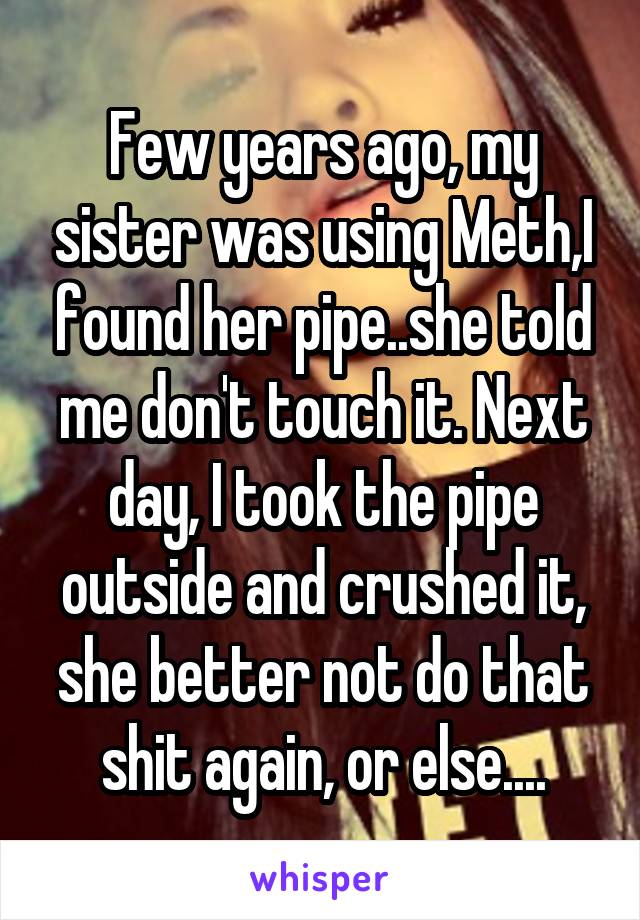 Few years ago, my sister was using Meth,I found her pipe..she told me don't touch it. Next day, I took the pipe outside and crushed it, she better not do that shit again, or else....