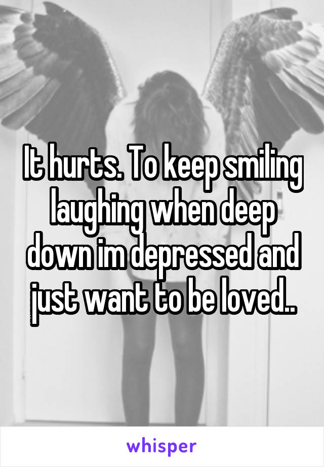 It hurts. To keep smiling laughing when deep down im depressed and just want to be loved..