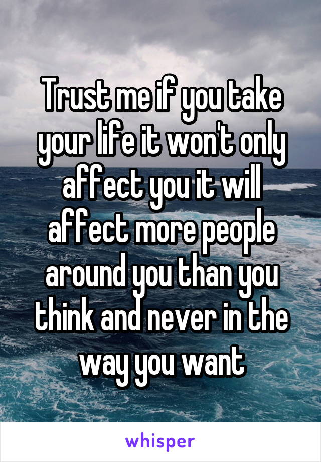 Trust me if you take your life it won't only affect you it will affect more people around you than you think and never in the way you want