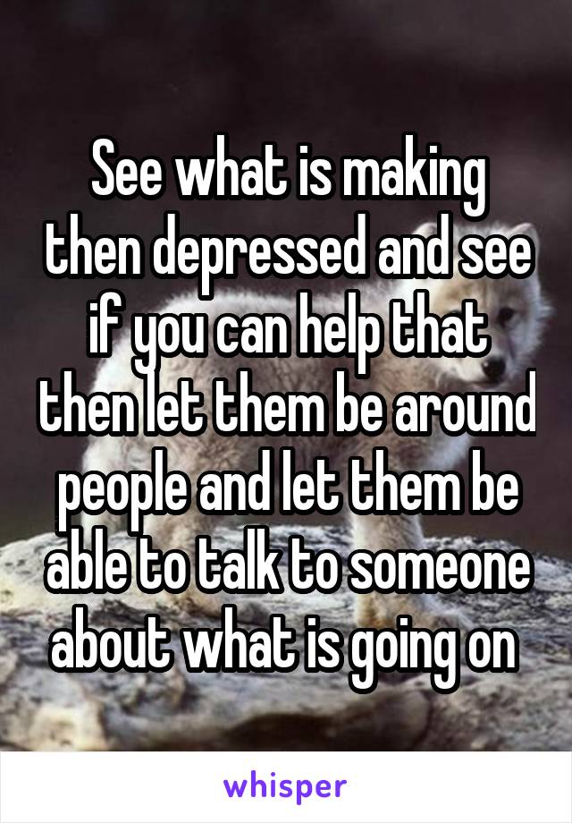 See what is making then depressed and see if you can help that then let them be around people and let them be able to talk to someone about what is going on 