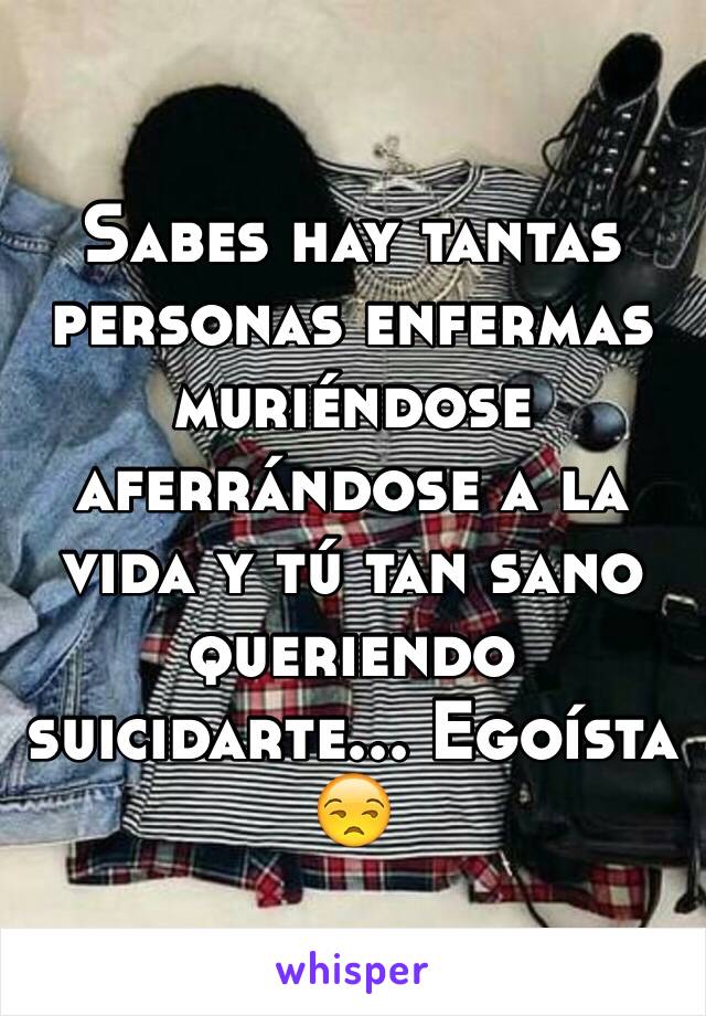 Sabes hay tantas personas enfermas muriéndose aferrándose a la vida y tú tan sano queriendo suicidarte... Egoísta 😒