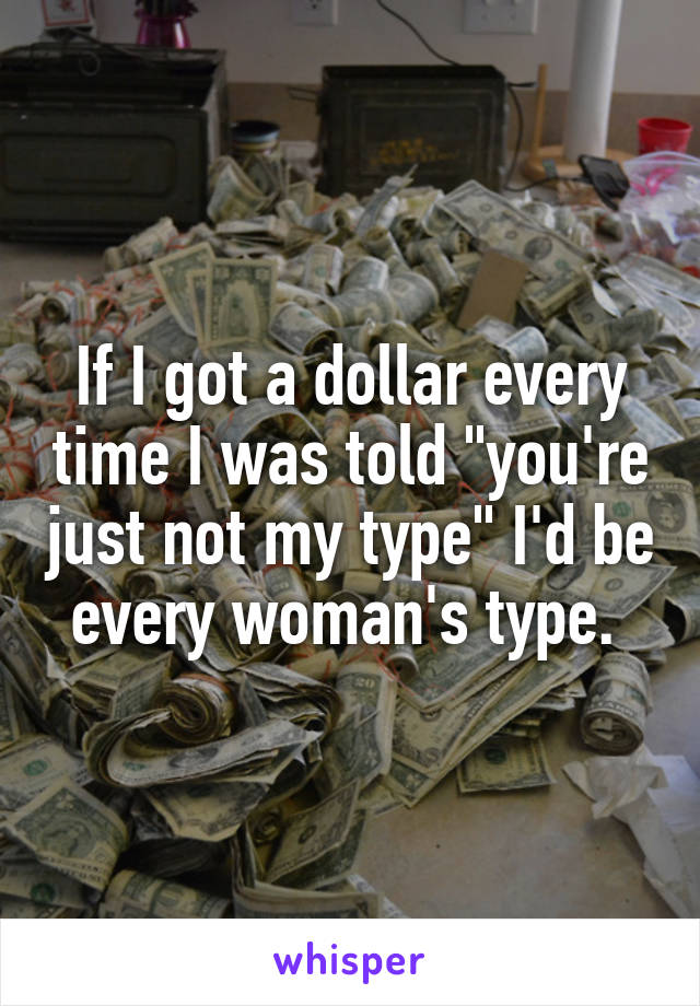 If I got a dollar every time I was told "you're just not my type" I'd be every woman's type. 