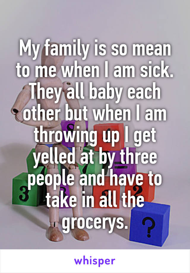 My family is so mean to me when I am sick. They all baby each other but when I am throwing up I get yelled at by three people and have to take in all the grocerys.