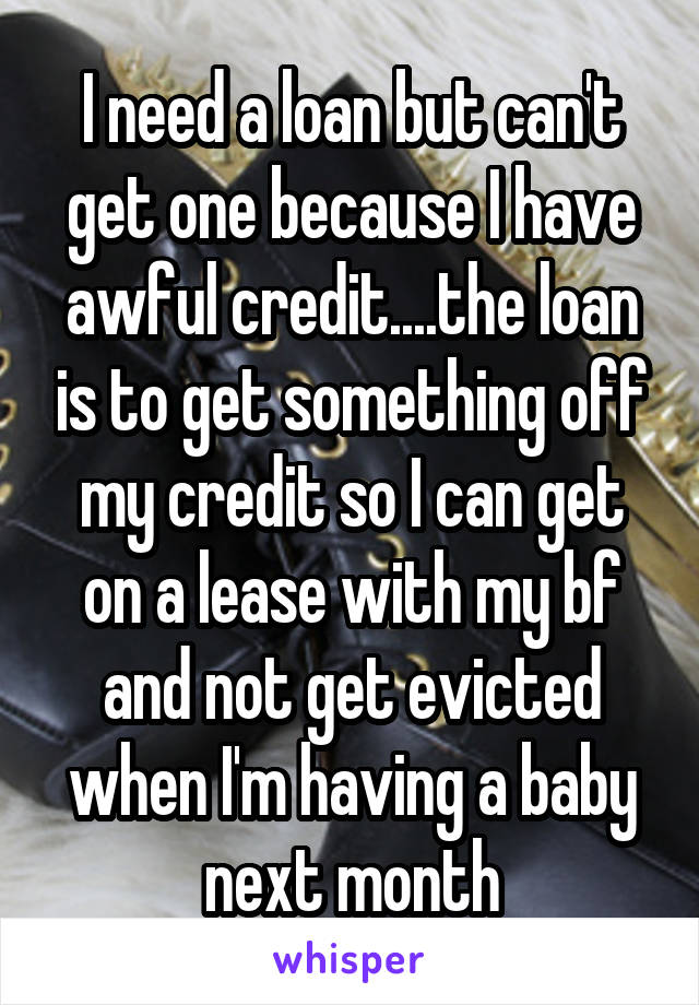 I need a loan but can't get one because I have awful credit....the loan is to get something off my credit so I can get on a lease with my bf and not get evicted when I'm having a baby next month