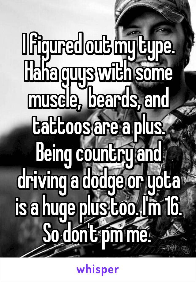 I figured out my type. Haha guys with some muscle,  beards, and tattoos are a plus. Being country and driving a dodge or yota is a huge plus too. I'm 16. So don't pm me. 