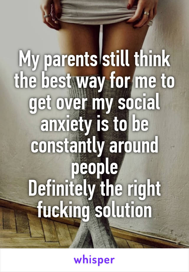 My parents still think the best way for me to get over my social anxiety is to be constantly around people
Definitely the right fucking solution