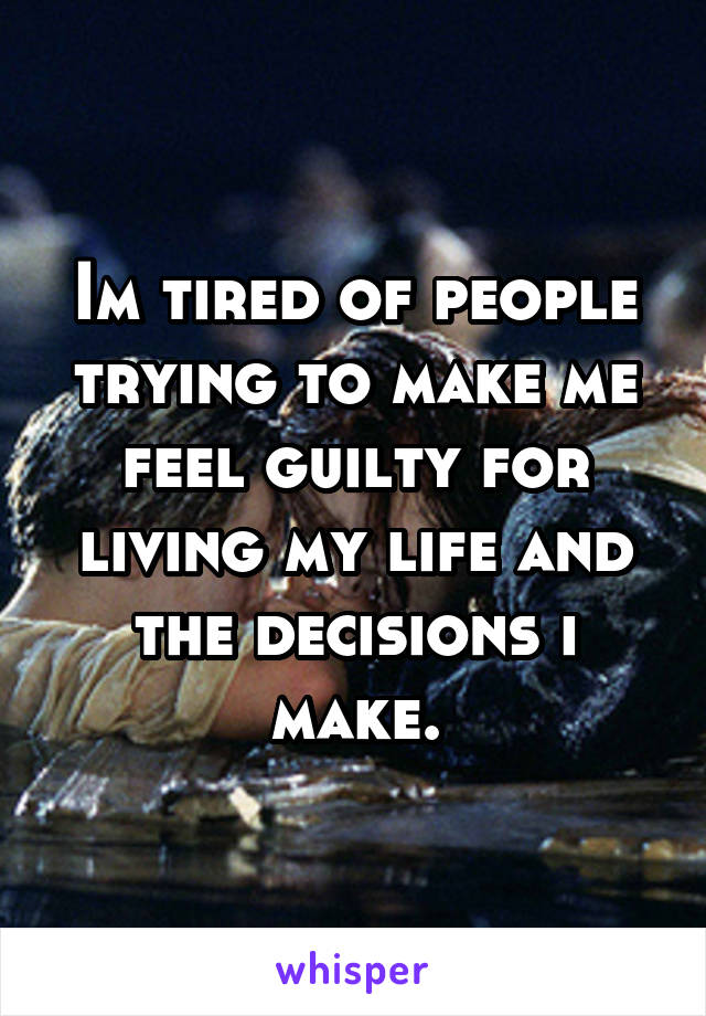 Im tired of people trying to make me feel guilty for living my life and the decisions i make.