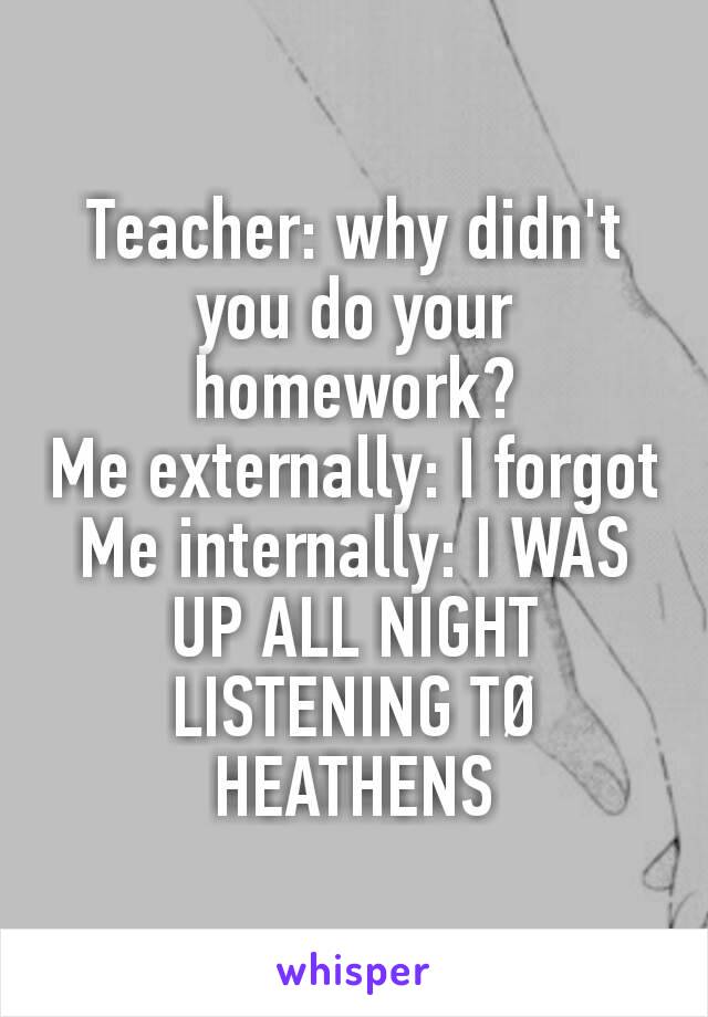 Teacher: why didn't you do your homework?
Me externally: I forgot
Me internally: I WAS UP ALL NIGHT LISTENING TØ HEATHENS