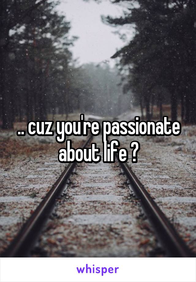 .. cuz you're passionate about life ?