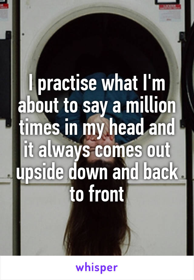 I practise what I'm about to say a million times in my head and it always comes out upside down and back to front