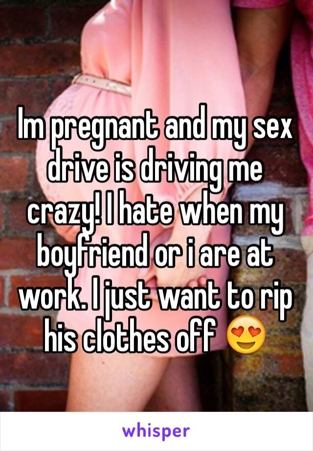 Im pregnant and my sex drive is driving me crazy! I hate when my boyfriend or i are at work. I just want to rip his clothes off 😍