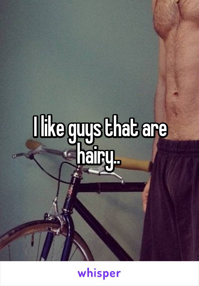 I like guys that are hairy.. 