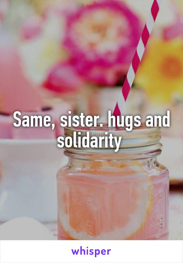 Same, sister. hugs and solidarity 