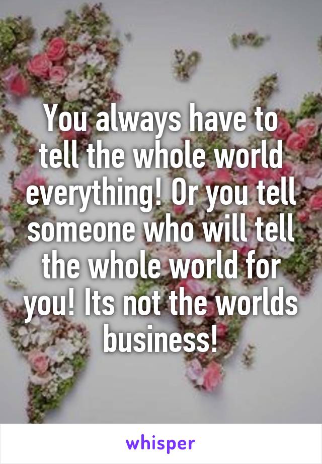 You always have to tell the whole world everything! Or you tell someone who will tell the whole world for you! Its not the worlds business!