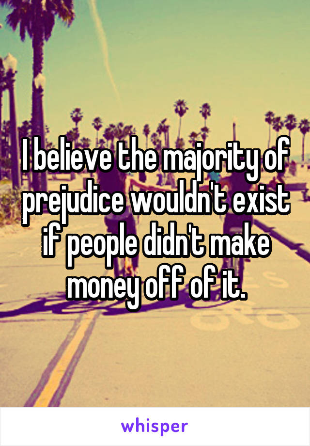 I believe the majority of prejudice wouldn't exist if people didn't make money off of it.