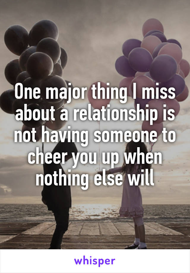 One major thing I miss about a relationship is not having someone to cheer you up when nothing else will