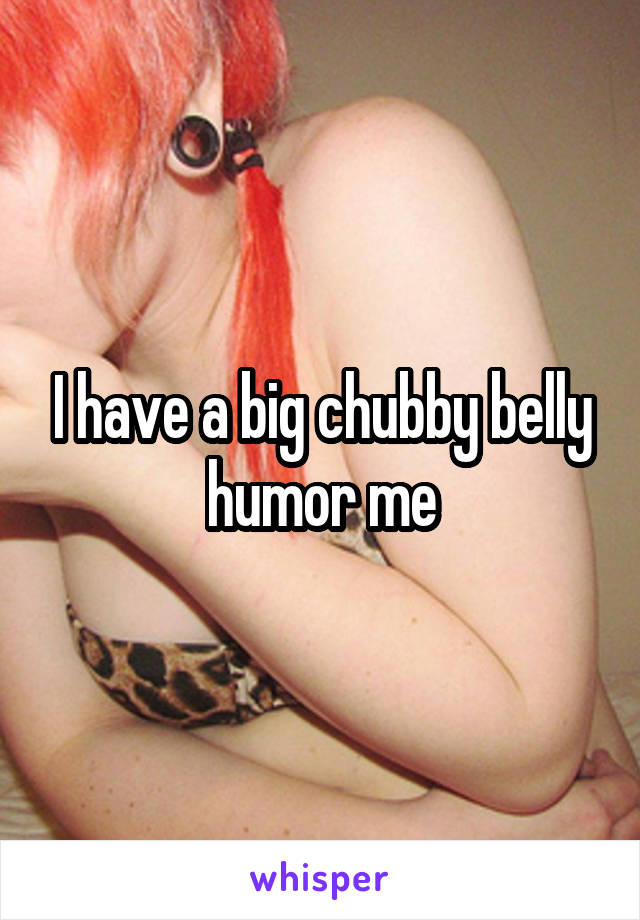 I have a big chubby belly humor me