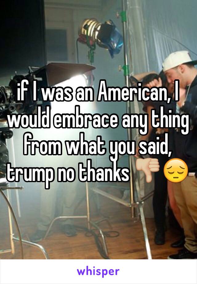 if I was an American, I would embrace any thing from what you said, trump no thanks 👎🏼😔