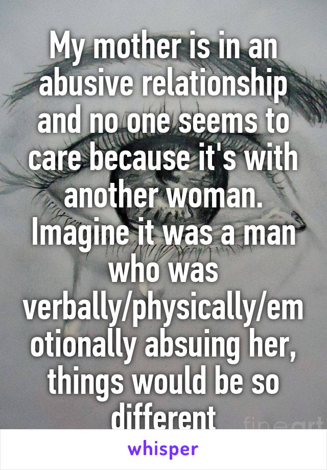 My mother is in an abusive relationship and no one seems to care because it's with another woman. Imagine it was a man who was verbally/physically/emotionally absuing her, things would be so different