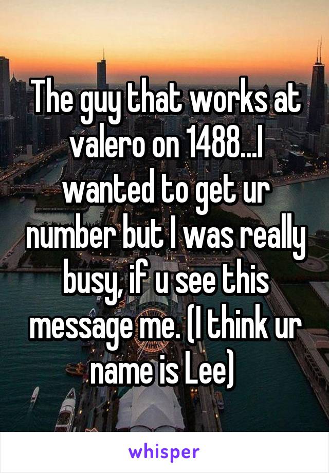 The guy that works at valero on 1488...I wanted to get ur number but I was really busy, if u see this message me. (I think ur name is Lee) 