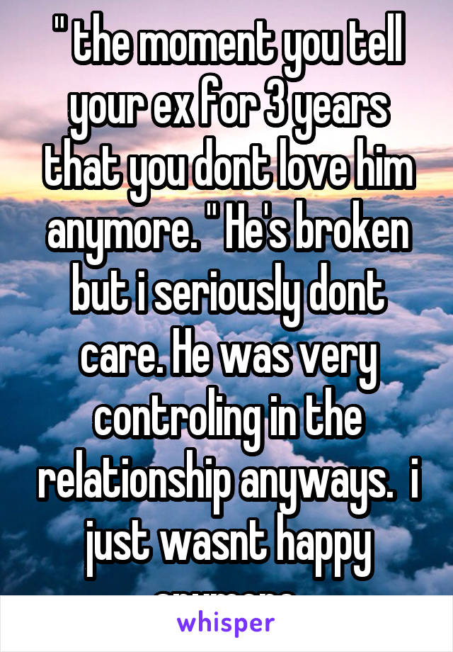 " the moment you tell your ex for 3 years that you dont love him anymore. " He's broken but i seriously dont care. He was very controling in the relationship anyways.  i just wasnt happy anymore.