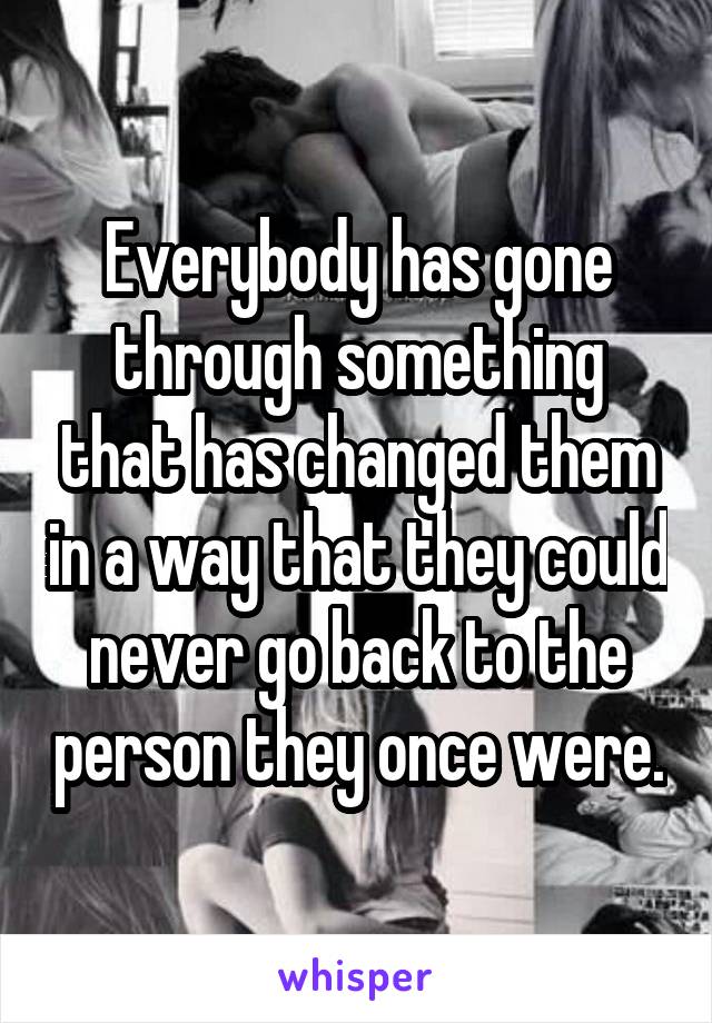 Everybody has gone through something that has changed them in a way that they could never go back to the person they once were.