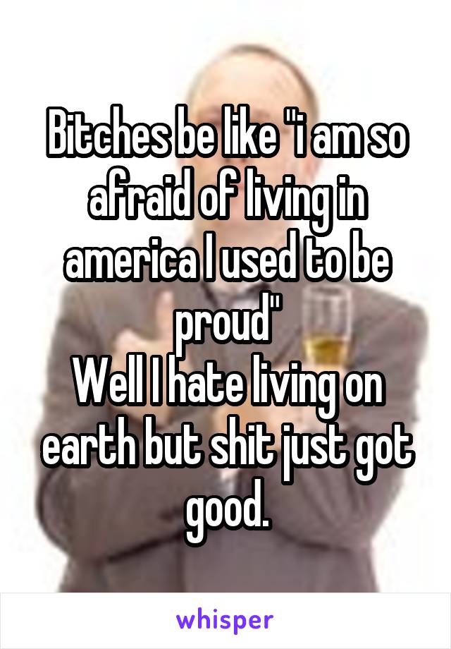 Bitches be like "i am so afraid of living in america I used to be proud"
Well I hate living on earth but shit just got good.