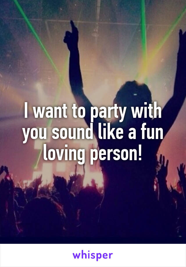 I want to party with you sound like a fun loving person!