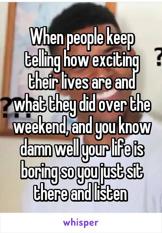 When people keep telling how exciting their lives are and what they did over the weekend, and you know damn well your life is boring so you just sit there and listen 