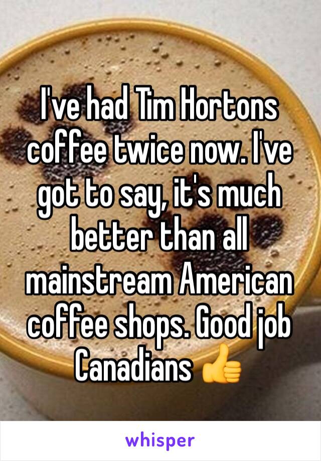 I've had Tim Hortons coffee twice now. I've got to say, it's much better than all mainstream American coffee shops. Good job Canadians 👍