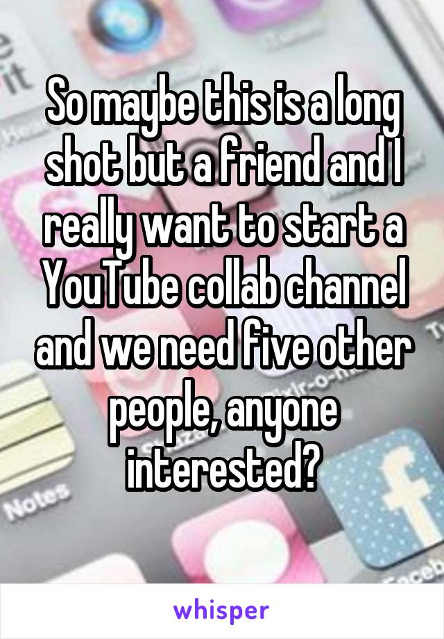 So maybe this is a long shot but a friend and I really want to start a YouTube collab channel and we need five other people, anyone interested?
