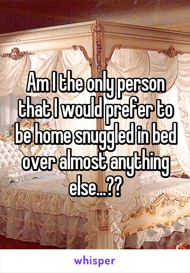 Am I the only person that I would prefer to be home snuggled in bed over almost anything else...??