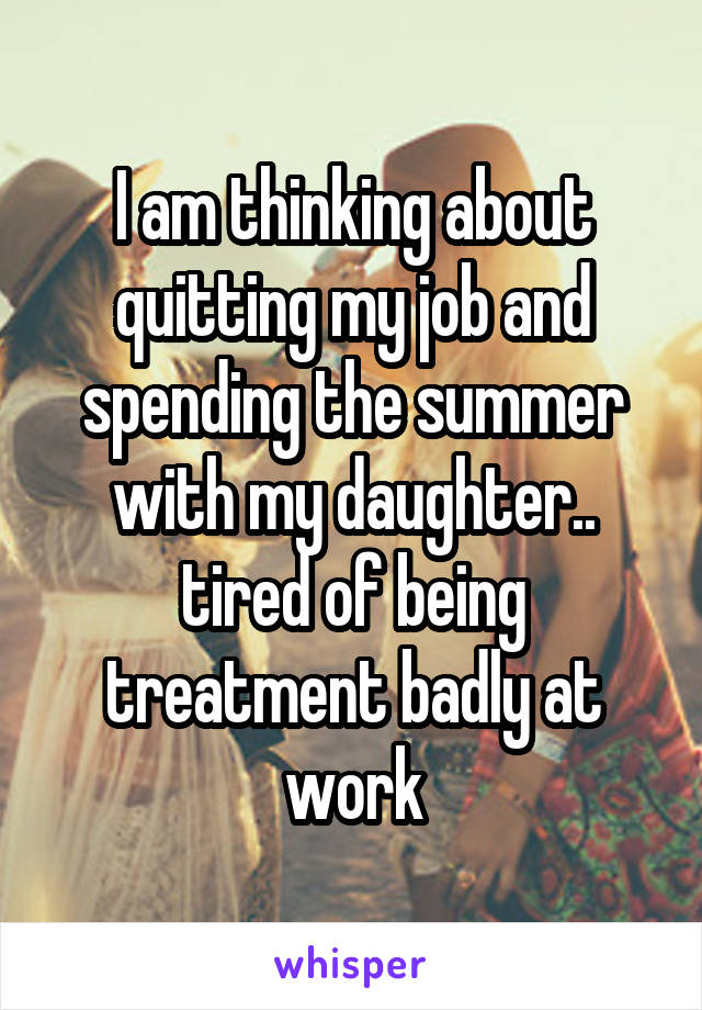 I am thinking about quitting my job and spending the summer with my daughter.. tired of being treatment badly at work