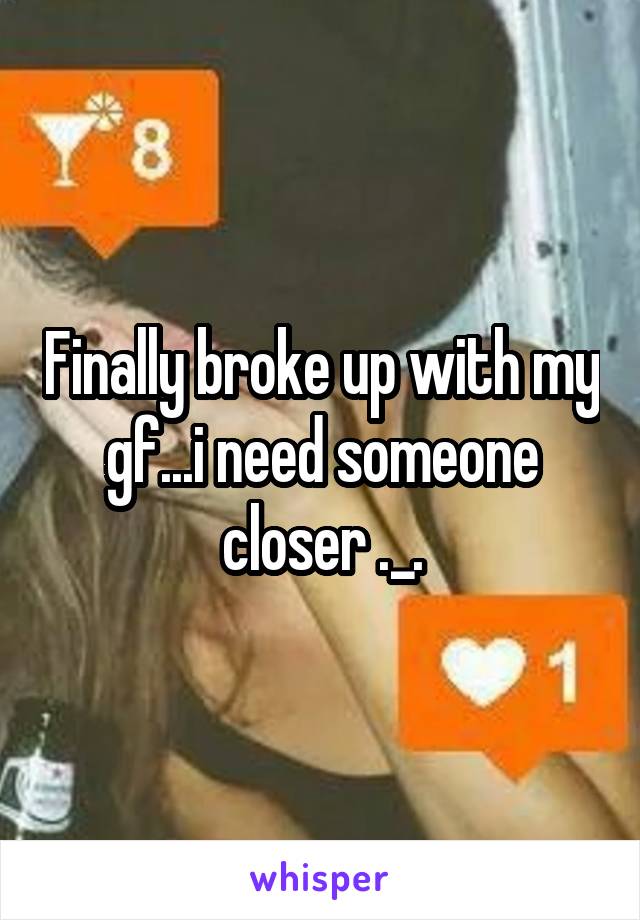 Finally broke up with my gf...i need someone closer ._.