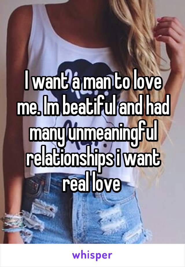 I want a man to love me. Im beatiful and had many unmeaningful relationships i want real love 