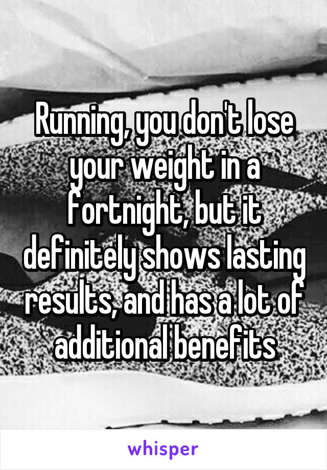 Running, you don't lose your weight in a fortnight, but it definitely shows lasting results, and has a lot of additional benefits