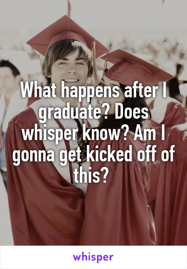 What happens after I graduate? Does whisper know? Am I gonna get kicked off of this? 