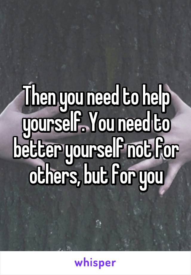 Then you need to help yourself. You need to better yourself not for others, but for you