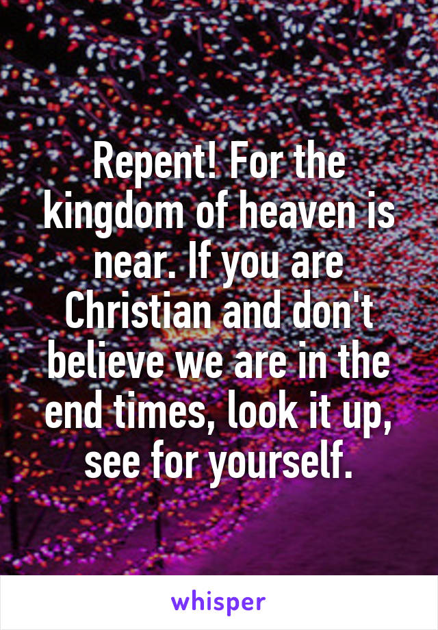 Repent! For the kingdom of heaven is near. If you are Christian and don't believe we are in the end times, look it up, see for yourself.