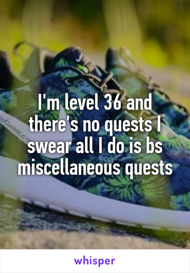 I'm level 36 and there's no quests I swear all I do is bs miscellaneous quests