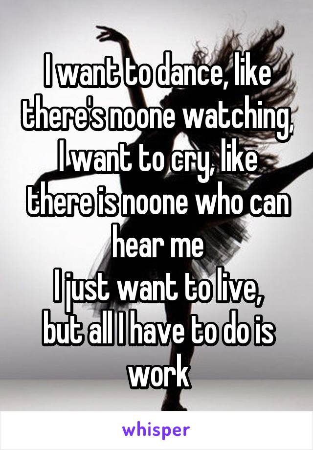 I want to dance, like there's noone watching,
I want to cry, like there is noone who can hear me
I just want to live,
but all I have to do is work