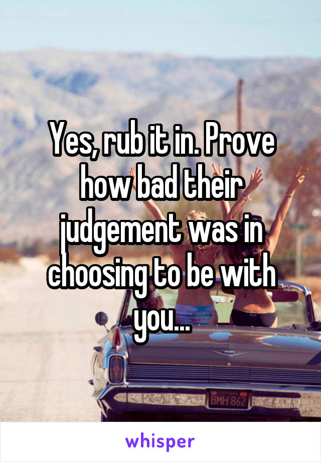 Yes, rub it in. Prove how bad their judgement was in choosing to be with you...