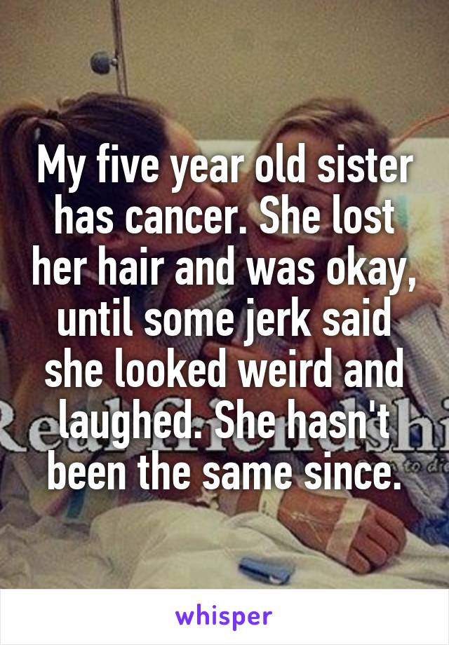 My five year old sister has cancer. She lost her hair and was okay, until some jerk said she looked weird and laughed. She hasn't been the same since.