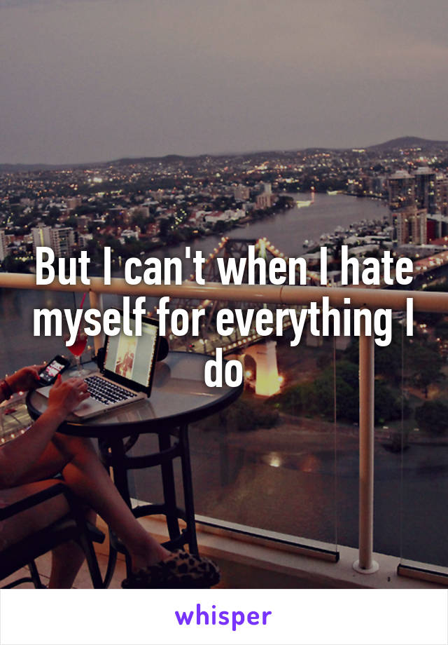 But I can't when I hate myself for everything I do