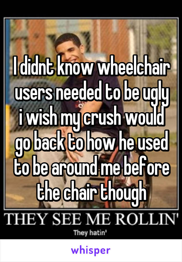 I didnt know wheelchair users needed to be ugly i wish my crush would go back to how he used to be around me before the chair though