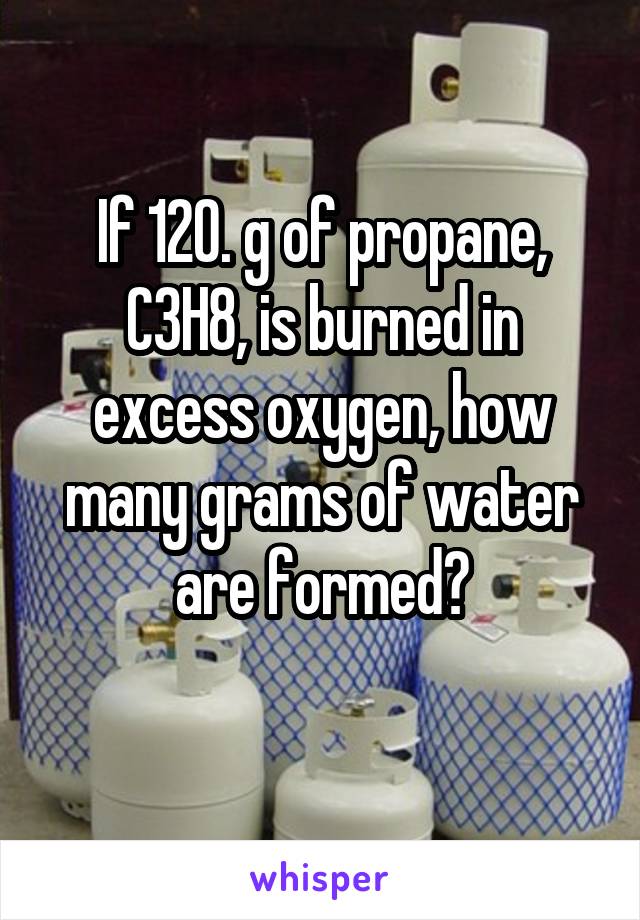 If 120. g of propane, C3H8, is burned in excess oxygen, how many grams of water
 are formed? 
