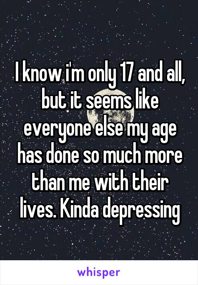 I know i'm only 17 and all, but it seems like everyone else my age has done so much more than me with their lives. Kinda depressing