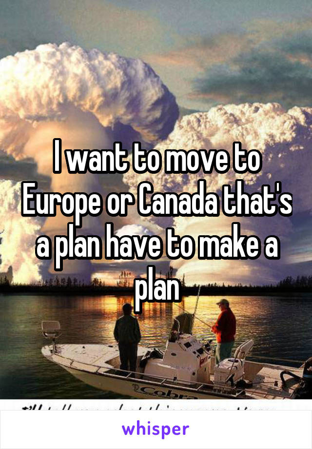 I want to move to Europe or Canada that's a plan have to make a plan